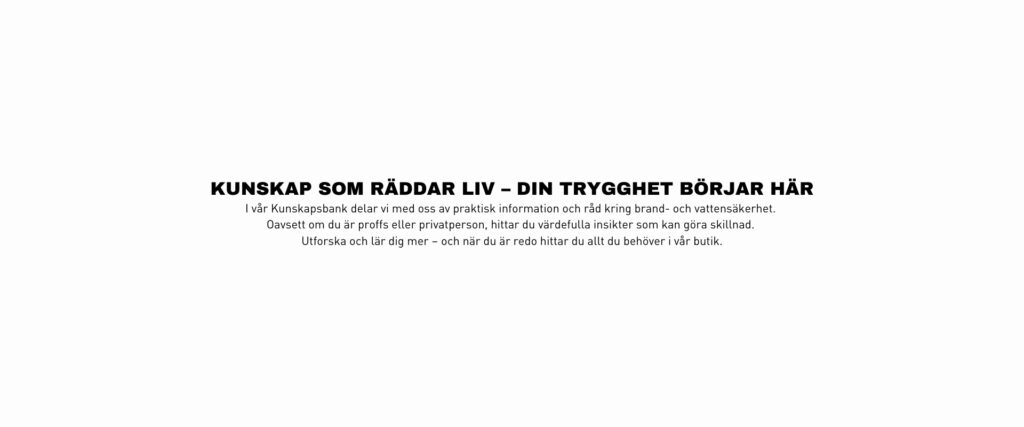 Kunskap som räddar liv – din trygghet börjar här I vår Kunskapsbank delar vi med oss av praktisk information och råd kring brand- och vattensäkerhet. Oavsett om du är proffs eller privatperson, hittar du värdefulla insikter som kan göra skillnad. Utforska och lär dig mer – och när du är redo hittar du allt du behöver i vår butik.